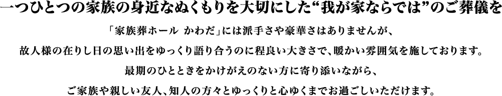 一つひとつの家族の身近なぬくもりを大切にした「我が家ならでは」のご葬儀を。